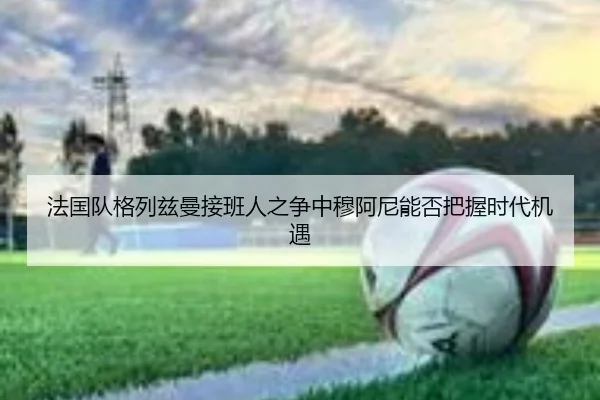 法国队格列兹曼接班人之争中穆阿尼能否把握时代机遇