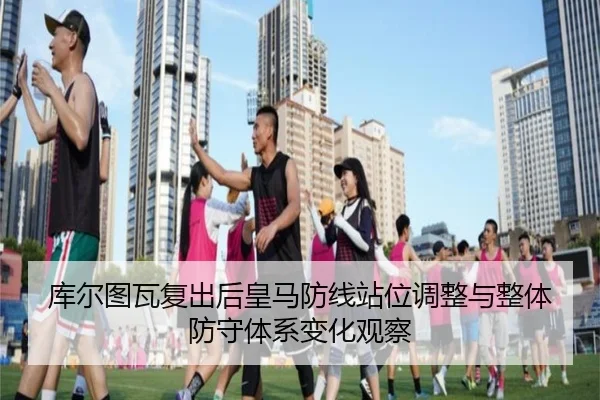 库尔图瓦复出后皇马防线站位调整与整体防守体系变化观察