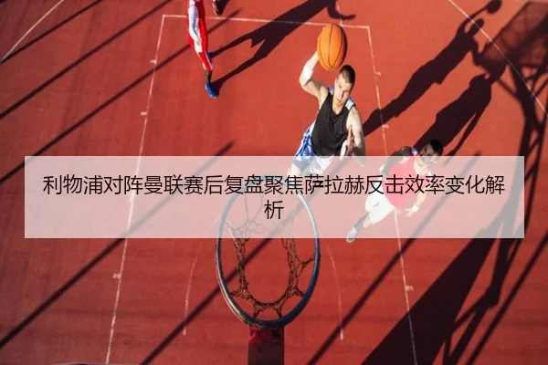 利物浦对阵曼联赛后复盘聚焦萨拉赫反击效率变化解析