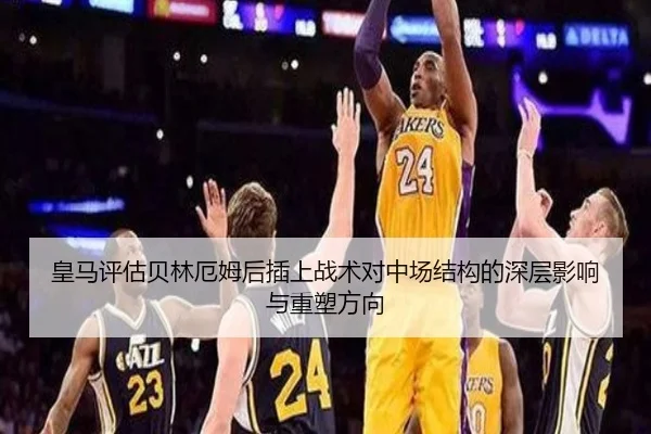 皇马评估贝林厄姆后插上战术对中场结构的深层影响与重塑方向