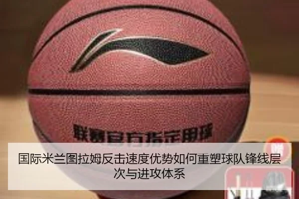 国际米兰图拉姆反击速度优势如何重塑球队锋线层次与进攻体系（kaiyun）