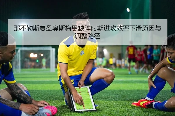 那不勒斯复盘奥斯梅恩缺阵时期进攻效率下滑原因与调整路径