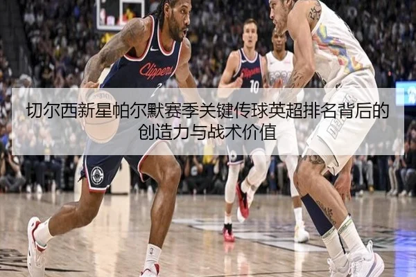 切尔西新星帕尔默赛季关键传球英超排名背后的创造力与战术价值
