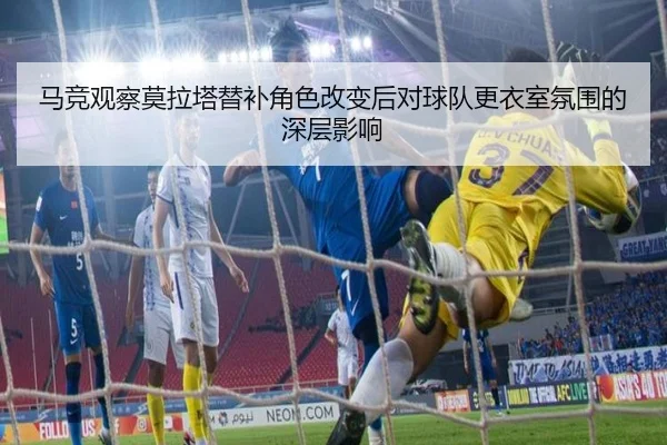马竞观察莫拉塔替补角色改变后对球队更衣室氛围的深层影响（kaiyun）