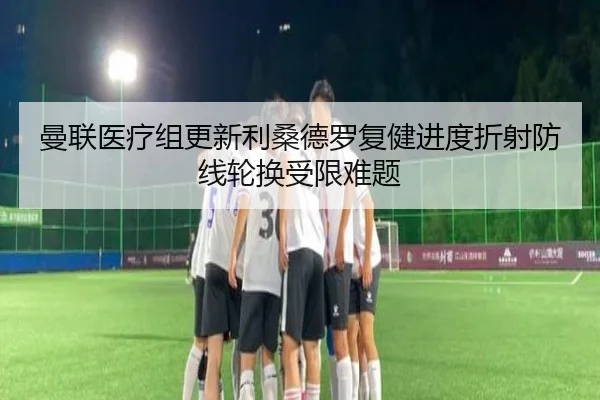 曼联医疗组更新利桑德罗复健进度折射防线轮换受限难题（kaiyun）