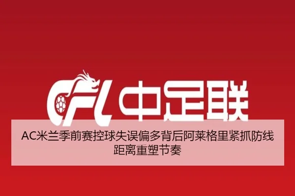 AC米兰季前赛控球失误偏多背后阿莱格里紧抓防线距离重塑节奏（kaiyun）